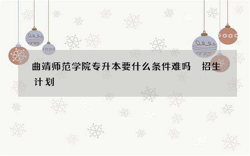 曲靖师范学院专升本要什么条件难吗 招生计划